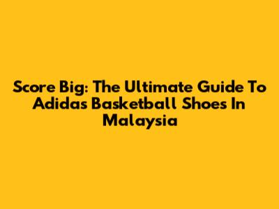 Score Big: The Ultimate Guide To Adidas Basketball Shoes In Malaysia