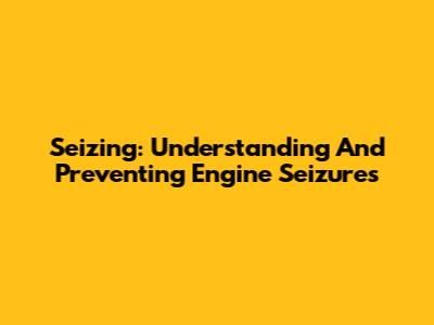Seizing: Understanding And Preventing Engine Seizures