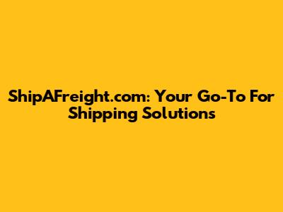 ShipAFreight.com: Your Go-To For Shipping Solutions