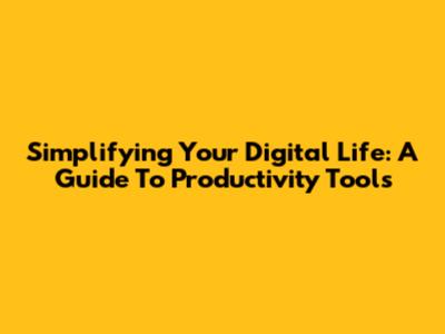 Simplifying Your Digital Life: A Guide To Productivity Tools