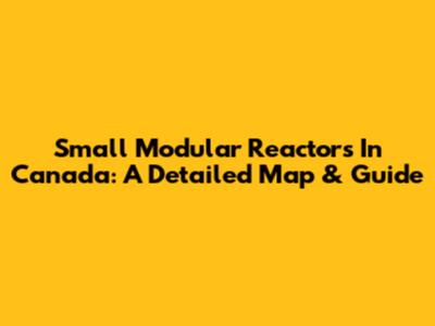 Small Modular Reactors In Canada: A Detailed Map & Guide