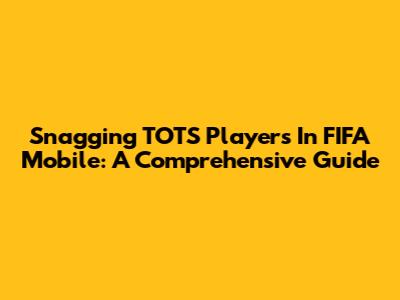 Snagging TOTS Players In FIFA Mobile: A Comprehensive Guide