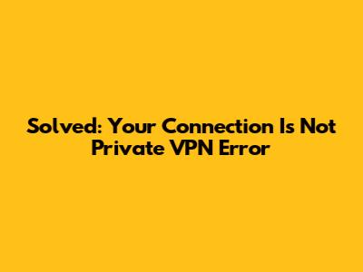 Solved: 'Your Connection Is Not Private' VPN Error