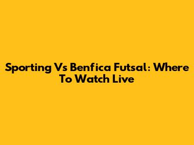 Sporting Vs Benfica Futsal: Where To Watch Live