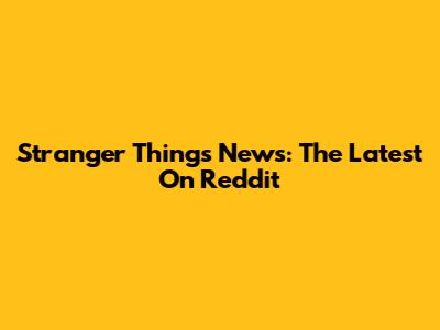 Stranger Things News: The Latest On Reddit