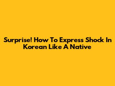 Surprise! How To Express Shock In Korean Like A Native