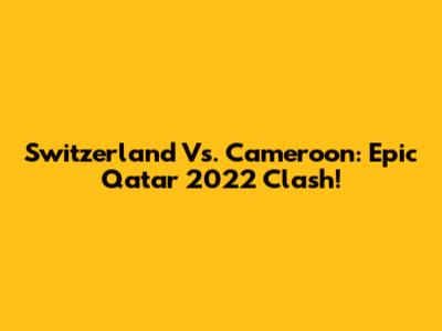 Switzerland Vs. Cameroon: Epic Qatar 2022 Clash!