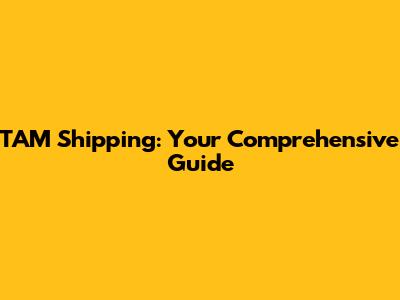 TAM Shipping: Your Comprehensive Guide