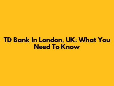 TD Bank In London, UK: What You Need To Know