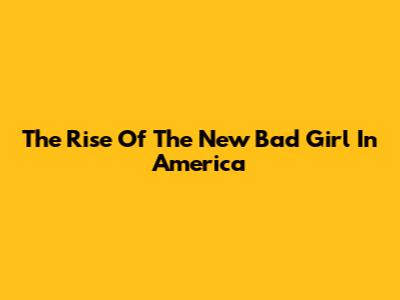 The Rise Of The 'New Bad Girl' In America