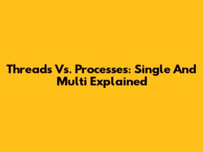 Threads Vs. Processes: Single And Multi Explained