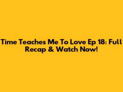 Time Teaches Me To Love Ep 18: Full Recap & Watch Now!