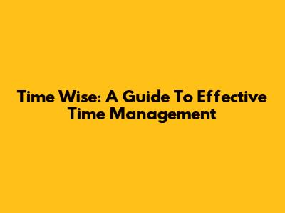 Time Wise: A Guide To Effective Time Management