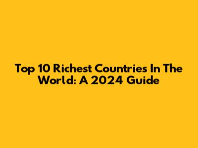 Top 10 Richest Countries In The World: A 2024 Guide