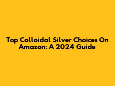 Top Colloidal Silver Choices On Amazon: A 2024 Guide