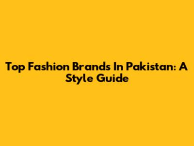 Top Fashion Brands In Pakistan: A Style Guide