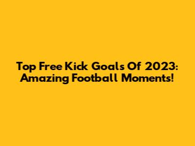 Top Free Kick Goals Of 2023: Amazing Football Moments!
