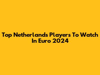 Top Netherlands Players To Watch In Euro 2024