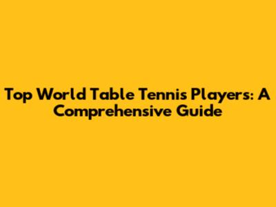 Top World Table Tennis Players: A Comprehensive Guide
