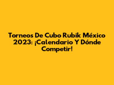 Torneos De Cubo Rubik México 2023: ¡Calendario Y Dónde Competir!