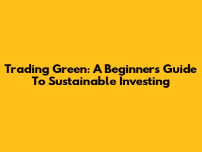 Trading Green: A Beginner's Guide To Sustainable Investing