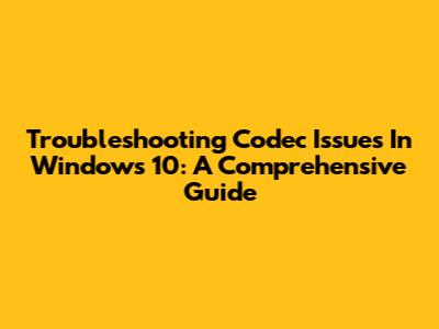 Troubleshooting Codec Issues In Windows 10: A Comprehensive Guide