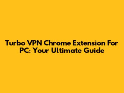 Turbo VPN Chrome Extension For PC: Your Ultimate Guide