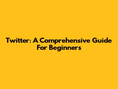 Twitter: A Comprehensive Guide For Beginners