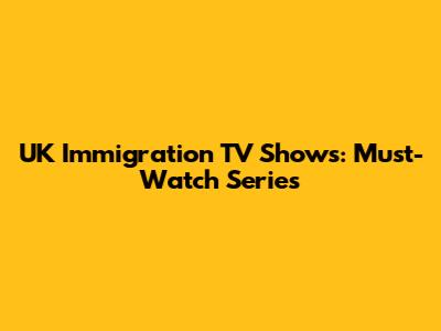 UK Immigration TV Shows: Must-Watch Series