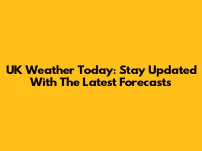UK Weather Today: Stay Updated With The Latest Forecasts