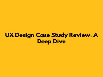 UX Design Case Study Review: A Deep Dive