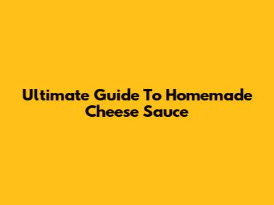 Ultimate Guide To Homemade Cheese Sauce