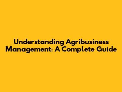 Understanding Agribusiness Management: A Complete Guide