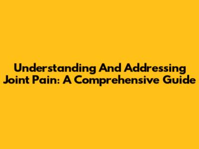 Understanding And Addressing Joint Pain: A Comprehensive Guide