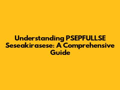 Understanding PSEPFULLSE Seseakirasese: A Comprehensive Guide