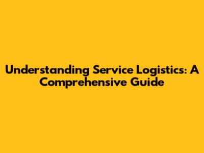 Understanding Service Logistics: A Comprehensive Guide