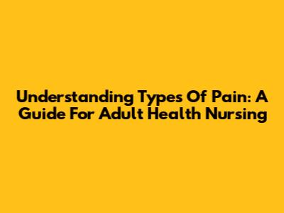 Understanding Types Of Pain: A Guide For Adult Health Nursing