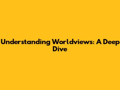 Understanding Worldviews: A Deep Dive