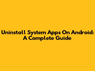 Uninstall System Apps On Android: A Complete Guide