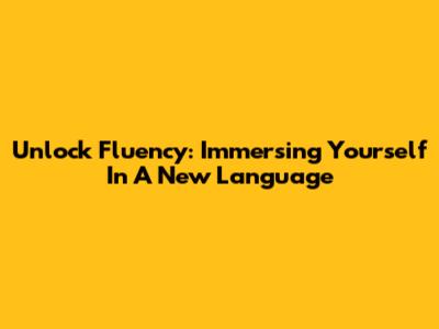 Unlock Fluency: Immersing Yourself In A New Language