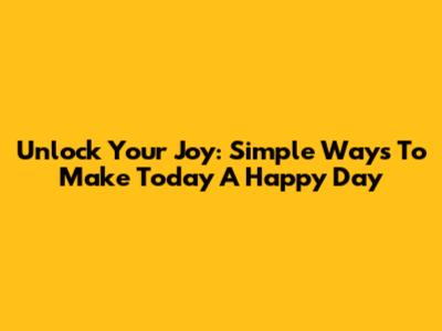 Unlock Your Joy: Simple Ways To Make Today A Happy Day