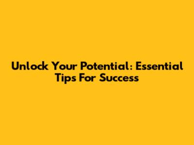 Unlock Your Potential: Essential Tips For Success