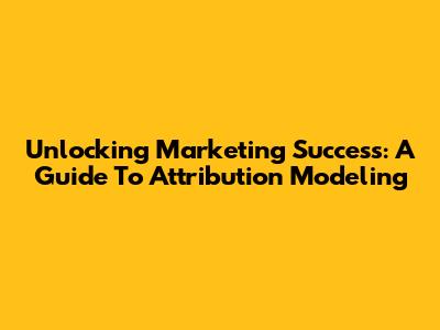 Unlocking Marketing Success: A Guide To Attribution Modeling