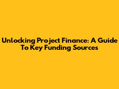 Unlocking Project Finance: A Guide To Key Funding Sources