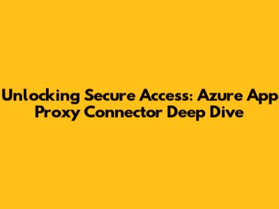 Unlocking Secure Access: Azure App Proxy Connector Deep Dive