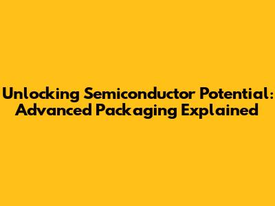 Unlocking Semiconductor Potential: Advanced Packaging Explained