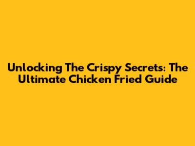 Unlocking The Crispy Secrets: The Ultimate Chicken Fried Guide