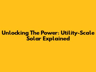 Unlocking The Power: Utility-Scale Solar Explained
