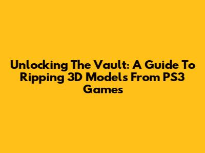 Unlocking The Vault: A Guide To Ripping 3D Models From PS3 Games