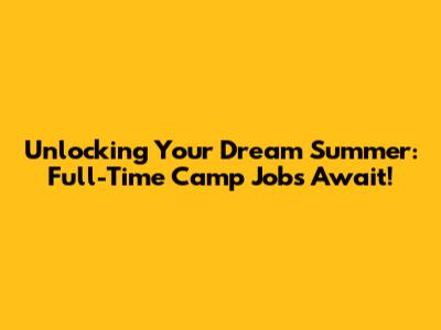 Unlocking Your Dream Summer: Full-Time Camp Jobs Await!